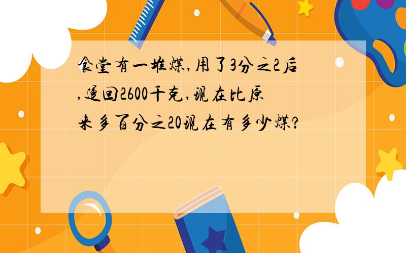 食堂有一堆煤,用了3分之2后,运回2600千克,现在比原来多百分之20现在有多少煤?