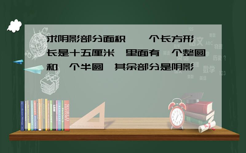 求阴影部分面积,一个长方形,长是十五厘米,里面有一个整圆和一个半圆,其余部分是阴影