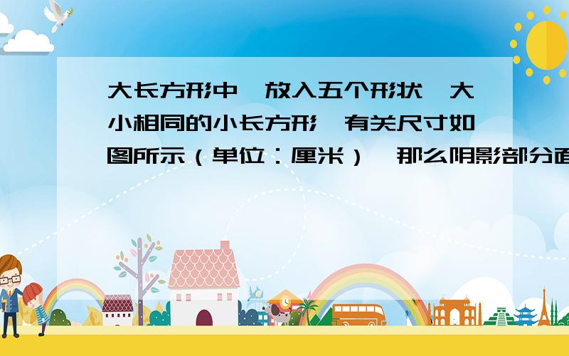 大长方形中,放入五个形状,大小相同的小长方形,有关尺寸如图所示（单位：厘米）,那么阴影部分面积和是多少平方厘米.（要过程）图画的不标准哈,请见谅.