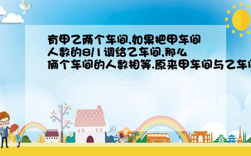 有甲乙两个车间,如果把甲车间人数的8/1调给乙车间,那么俩个车间的人数相等.原来甲车间与乙车间的人数比是（ 再帮我写一下理由好么