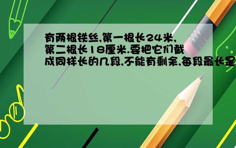 有两根铁丝,第一根长24米,第二根长18厘米.要把它们截成同样长的几段,不能有剩余,每段最长是多少米?共截成几段