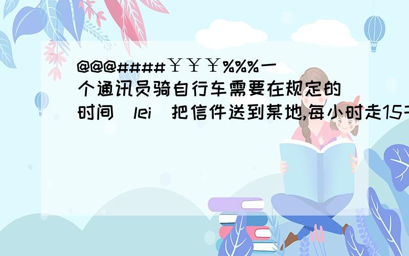 @@@####￥￥￥%%%一个通讯员骑自行车需要在规定的时间（lei）把信件送到某地,每小时走15千米可早到24分钟,如果每小时走12千米就要迟到15分钟,请思考以下问题：（1）通讯员去某地的路程有多