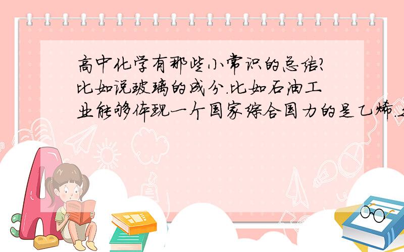 高中化学有那些小常识的总结?比如说玻璃的成分.比如石油工业能够体现一个国家综合国力的是乙烯.之类的小常识.所有的总结?还有一些零零散散的小常识啦