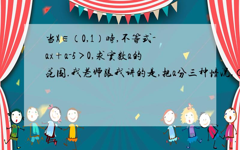 当X∈（0,1）时,不等式-ax+a-5＞0,求实数a的范围.我老师跟我讲的是,把a分三种情况,①a＞0；②a＜0；③a=0.我仅仅求出来了单调性什么的,