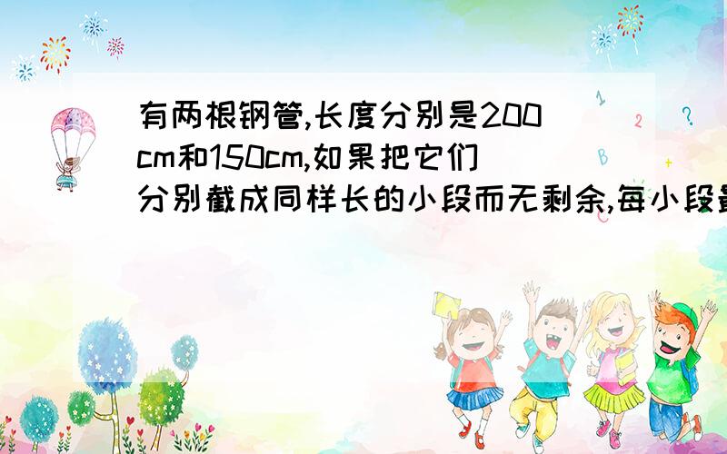 有两根钢管,长度分别是200cm和150cm,如果把它们分别截成同样长的小段而无剩余,每小段最长是多少厘米?并说明怎么得出的.我问了很多人,答案都不一.