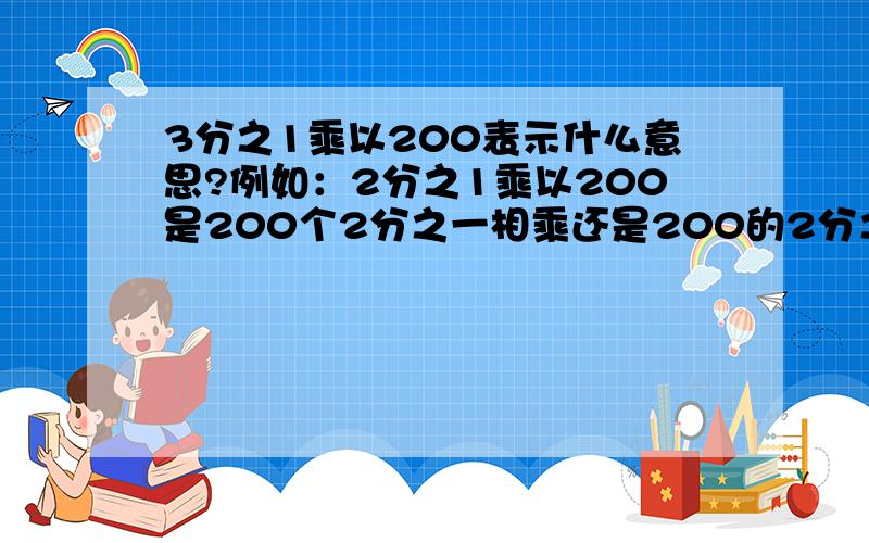 3分之1乘以200表示什么意思?例如：2分之1乘以200是200个2分之一相乘还是200的2分之一是多少?