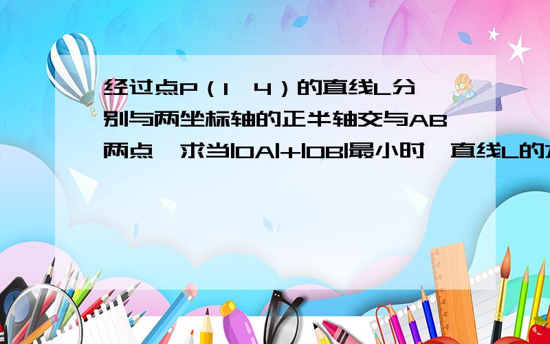 经过点P（1,4）的直线L分别与两坐标轴的正半轴交与AB两点,求当|OA|+|OB|最小时,直线L的方程用截距式来求,