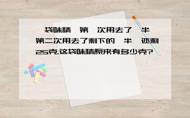 一袋味精,第一次用去了一半,第二次用去了剩下的一半,还剩25克.这袋味精原来有多少克?