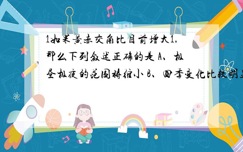 1如果黄赤交角比目前增大1,那么下列叙述正确的是 A、极昼极夜的范围将缩小 B、四季变化比较明显的地区范围扩大 C、热带地区将扩大 D、汕头市将失去太阳直射的机会 2南半球有一条河流,