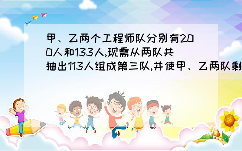 甲、乙两个工程师队分别有200人和133人,现需从两队共抽出113人组成第三队,并使甲、乙两队剩余人数之比为一元一次放的啊,要有过程,谢谢,满意的加分