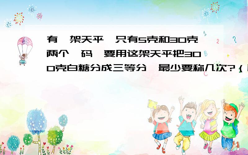 有一架天平,只有5克和30克两个砝码,要用这架天平把300克白糖分成三等分,最少要称几次?（用数字表达）