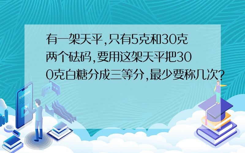 有一架天平,只有5克和30克两个砝码,要用这架天平把300克白糖分成三等分,最少要称几次?