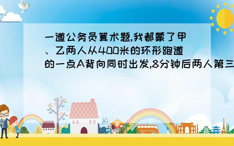 一道公务员算术题,我都蒙了甲、乙两人从400米的环形跑道的一点A背向同时出发,8分钟后两人第三次相遇.已知甲每秒钟比乙每秒钟多行0.1米,那么,两人第三次相遇的地点与A点沿跑道上的最短