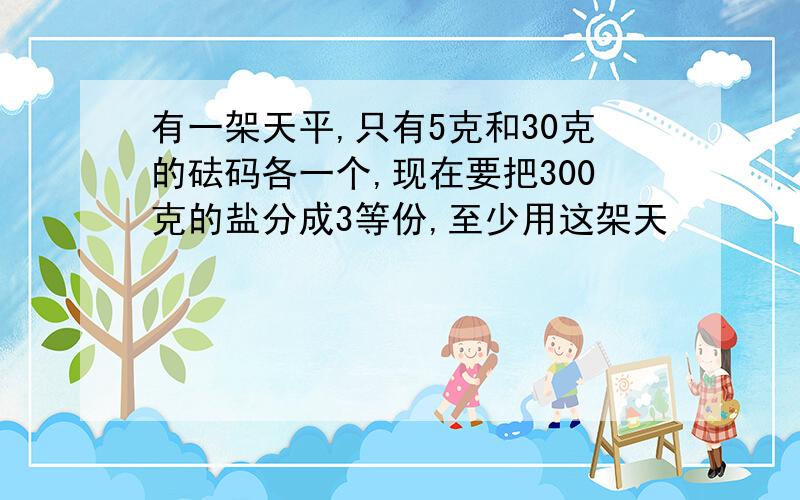 有一架天平,只有5克和30克的砝码各一个,现在要把300克的盐分成3等份,至少用这架天