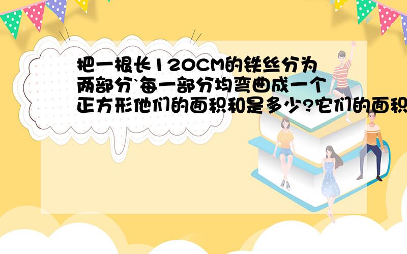 把一根长120CM的铁丝分为两部分`每一部分均弯曲成一个正方形他们的面积和是多少?它们的面积和最小是多少 帮我写下算式要写清楚点的`