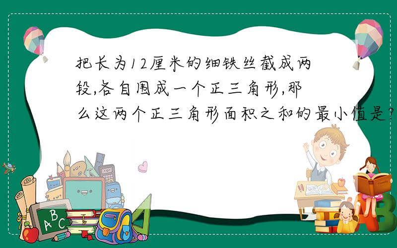 把长为12厘米的细铁丝截成两段,各自围成一个正三角形,那么这两个正三角形面积之和的最小值是?