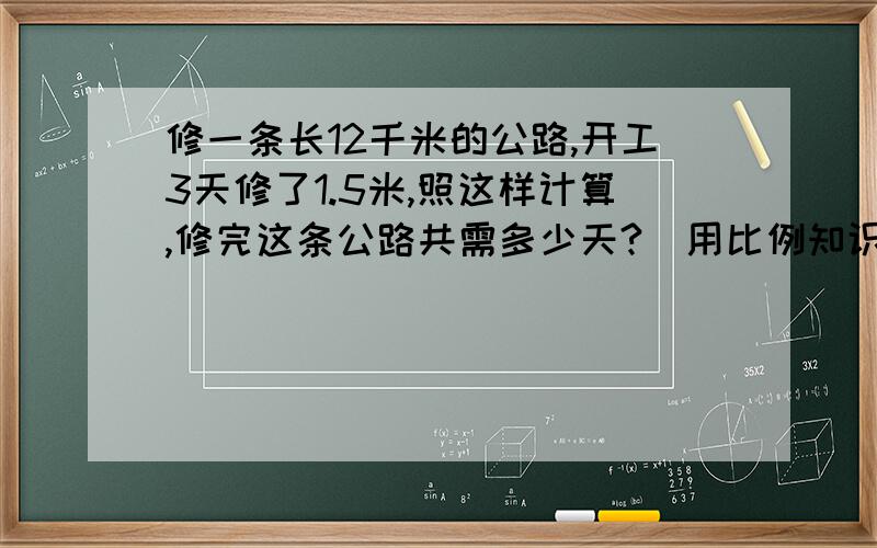 修一条长12千米的公路,开工3天修了1.5米,照这样计算,修完这条公路共需多少天?（用比例知识解）