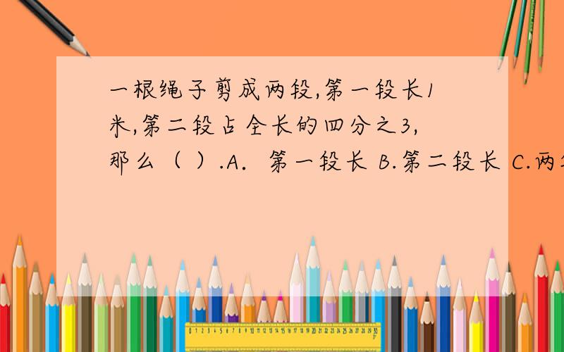 一根绳子剪成两段,第一段长1米,第二段占全长的四分之3,那么（ ）.A．第一段长 B.第二段长 C.两段一样长 D.无法确定