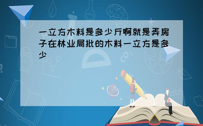 一立方木料是多少斤啊就是弄房子在林业局批的木料一立方是多少