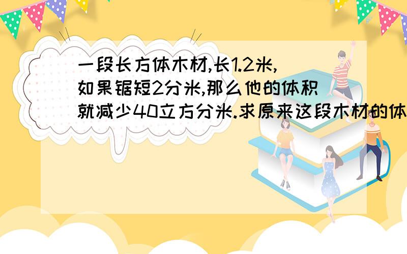 一段长方体木材,长1.2米,如果锯短2分米,那么他的体积就减少40立方分米.求原来这段木材的体积.答案的过程算式都要写.急用,