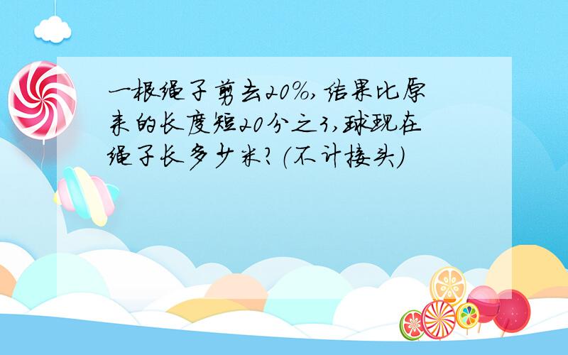 一根绳子剪去20%,结果比原来的长度短20分之3,球现在绳子长多少米?（不计接头）