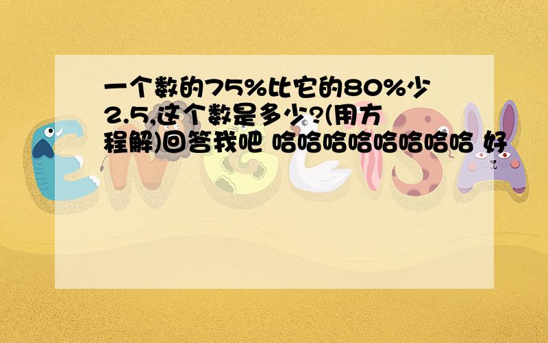 一个数的75%比它的80%少2.5,这个数是多少?(用方程解)回答我吧 哈哈哈哈哈哈哈哈 好