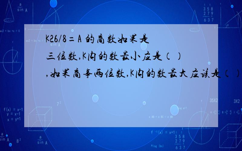 K26/8=A 的商数如果是三位数,K内的数最小应是（）,如果商事两位数,K内的数最大应该是（）?把一个加数的个位6看做9,另一个加数的十位8看做3,结果和为多少?