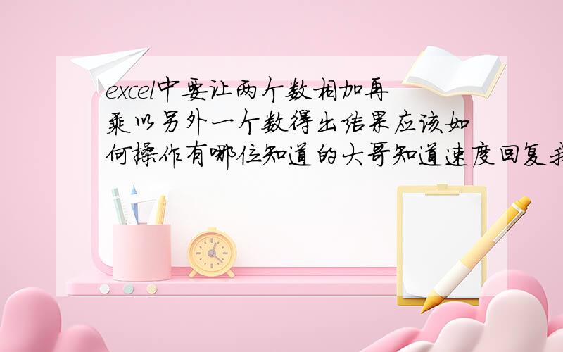 excel中要让两个数相加再乘以另外一个数得出结果应该如何操作有哪位知道的大哥知道速度回复我!