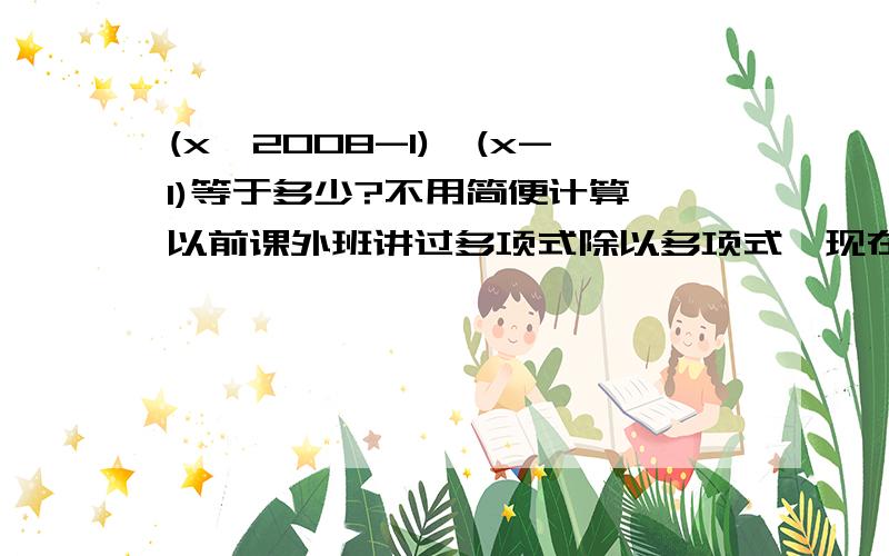 (x^2008-1)÷(x-1)等于多少?不用简便计算,以前课外班讲过多项式除以多项式,现在忘了,希望高人帮忙指点一下方法,谢了~