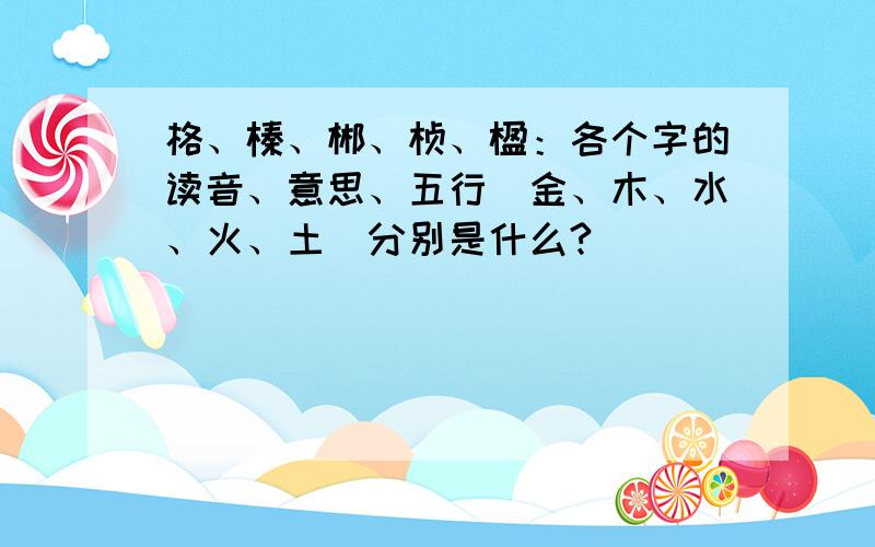 格、榛、郴、桢、楹：各个字的读音、意思、五行（金、木、水、火、土）分别是什么?