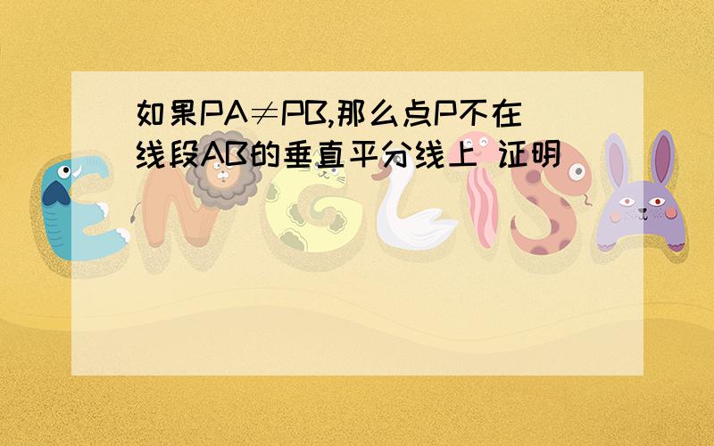 如果PA≠PB,那么点P不在线段AB的垂直平分线上 证明