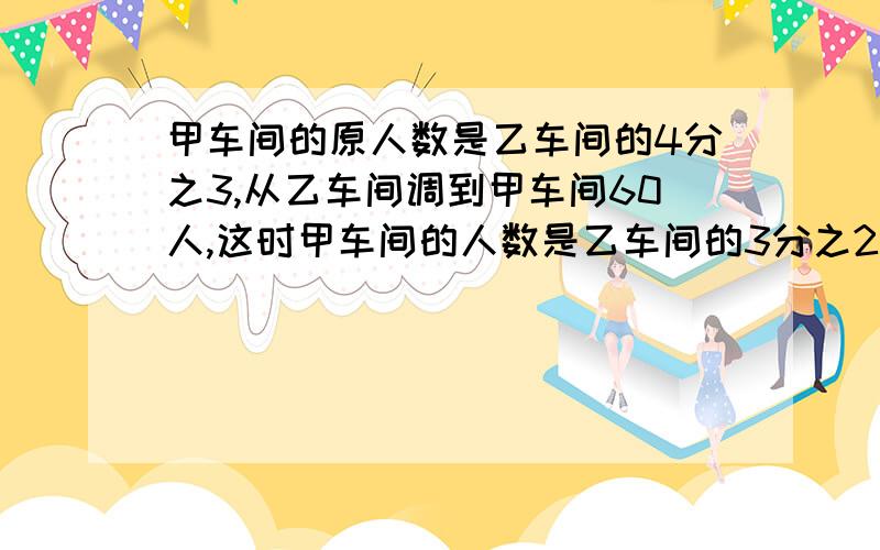 甲车间的原人数是乙车间的4分之3,从乙车间调到甲车间60人,这时甲车间的人数是乙车间的3分之2,甲车间原来有多少人?