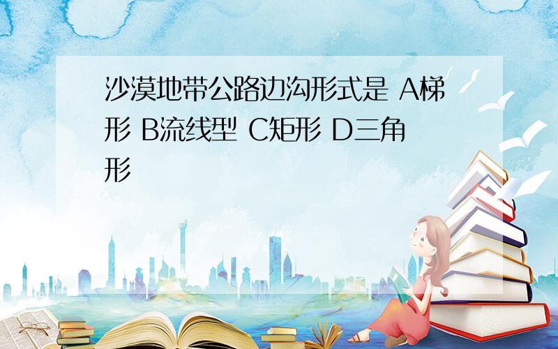 沙漠地带公路边沟形式是 A梯形 B流线型 C矩形 D三角形