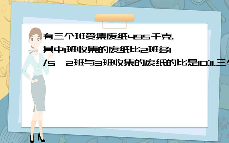 有三个班受集废纸495千克.其中1班收集的废纸比2班多1/5,2班与3班收集的废纸的比是10:11.三个班各收集废纸多少千克?