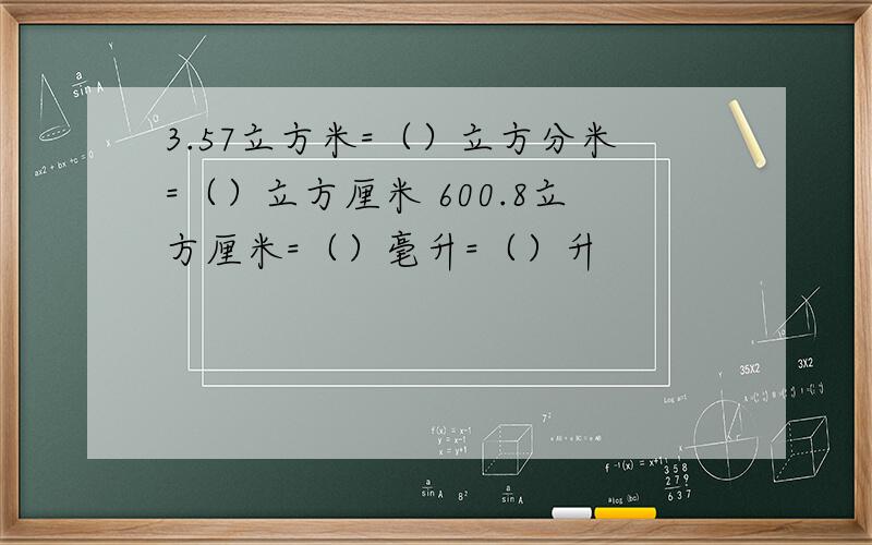 3.57立方米=（）立方分米=（）立方厘米 600.8立方厘米=（）毫升=（）升