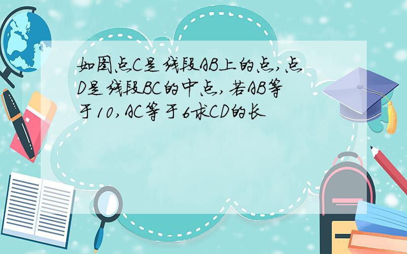 如图点C是线段AB上的点,点D是线段BC的中点,若AB等于10,AC等于6求CD的长