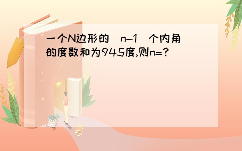 一个N边形的(n-1)个内角的度数和为945度,则n=?