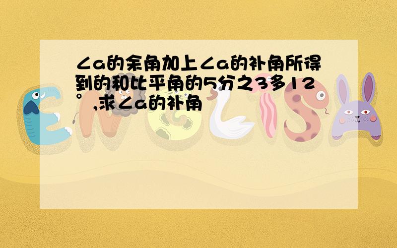 ∠a的余角加上∠a的补角所得到的和比平角的5分之3多12°,求∠a的补角