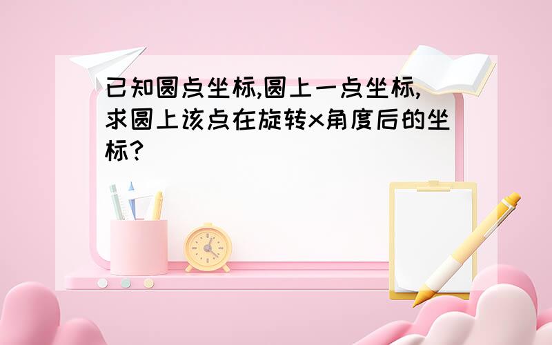 已知圆点坐标,圆上一点坐标,求圆上该点在旋转x角度后的坐标?