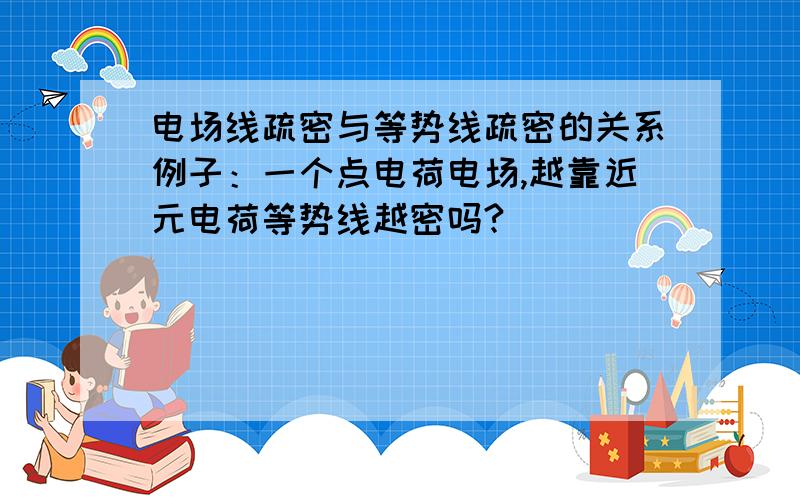 电场线疏密与等势线疏密的关系例子：一个点电荷电场,越靠近元电荷等势线越密吗?