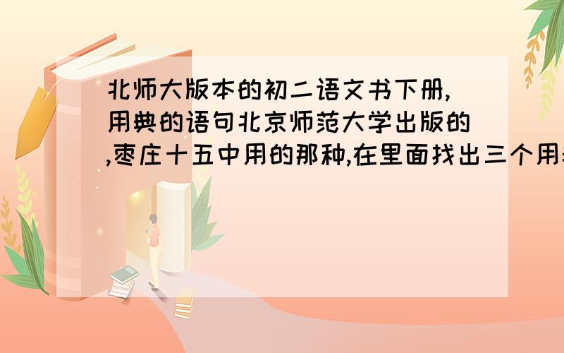 北师大版本的初二语文书下册,用典的语句北京师范大学出版的,枣庄十五中用的那种,在里面找出三个用典的语句,探究典故由来,说明用典意图和作用----------本人不知该从何下手,知道的不全,P1