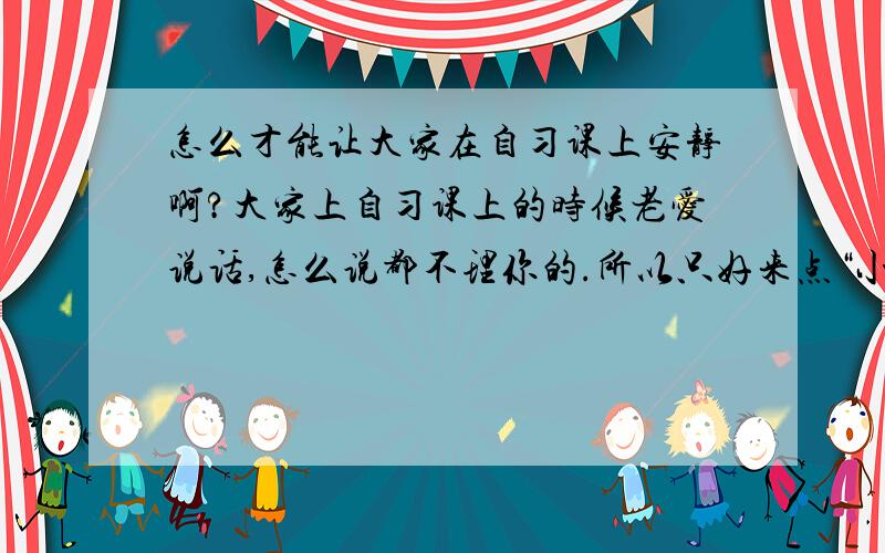 怎么才能让大家在自习课上安静啊?大家上自习课上的时候老爱说话,怎么说都不理你的.所以只好来点“小惩罚”,让大家望而却步.可是什么样的惩罚才能让大家乖乖听话呢?多给点意见,汗,都