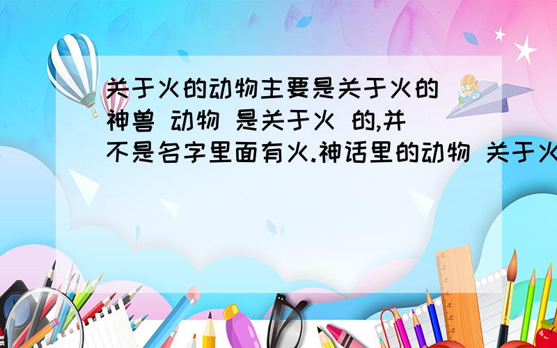 关于火的动物主要是关于火的 神兽 动物 是关于火 的,并不是名字里面有火.神话里的动物 关于火的都行.