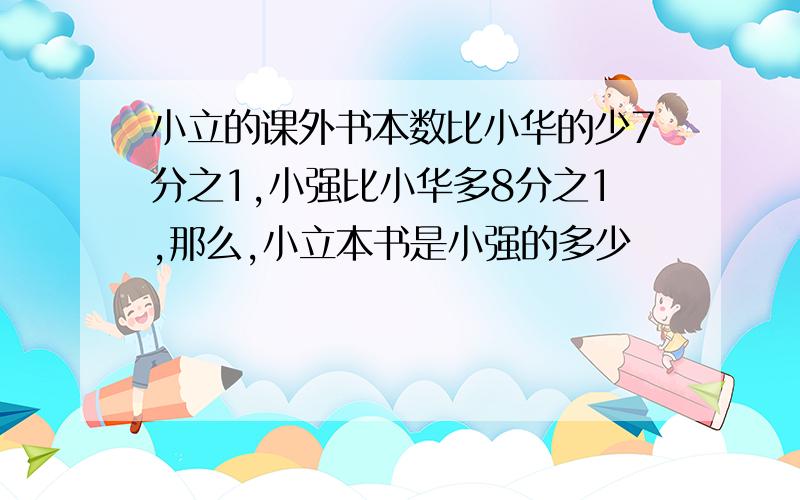 小立的课外书本数比小华的少7分之1,小强比小华多8分之1,那么,小立本书是小强的多少