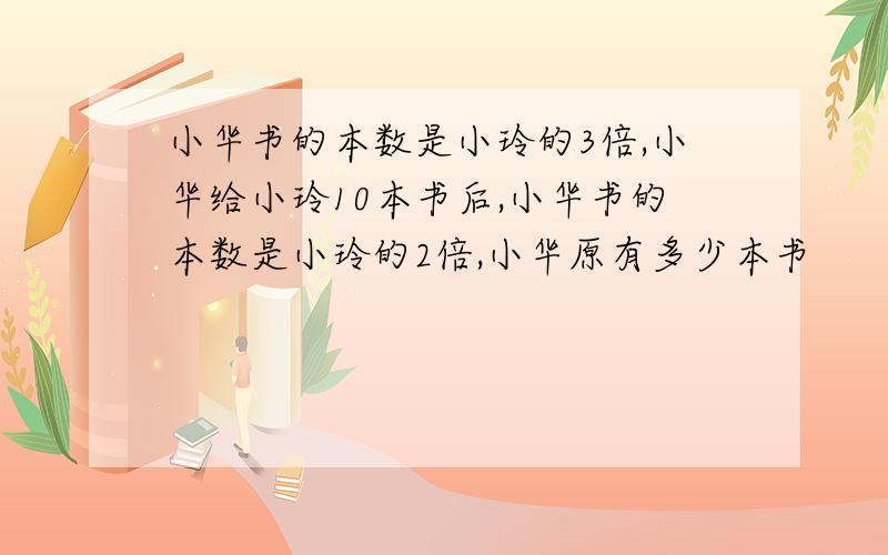 小华书的本数是小玲的3倍,小华给小玲10本书后,小华书的本数是小玲的2倍,小华原有多少本书