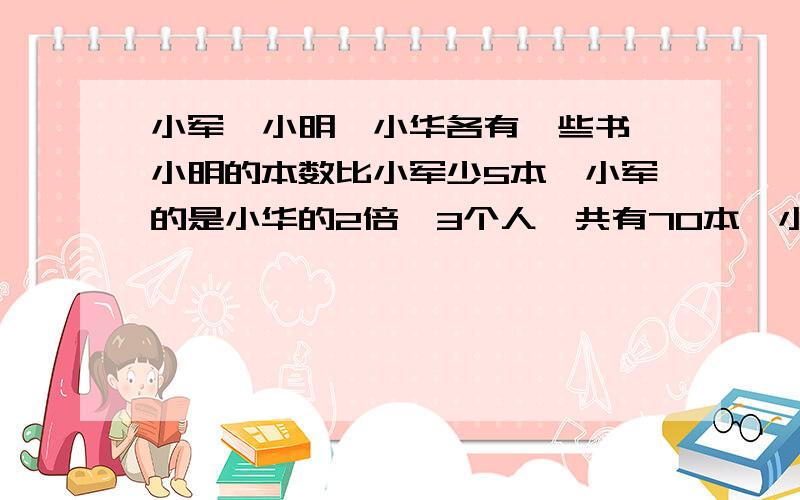 小军、小明、小华各有一些书,小明的本数比小军少5本,小军的是小华的2倍,3个人一共有70本,小华有多少本书?