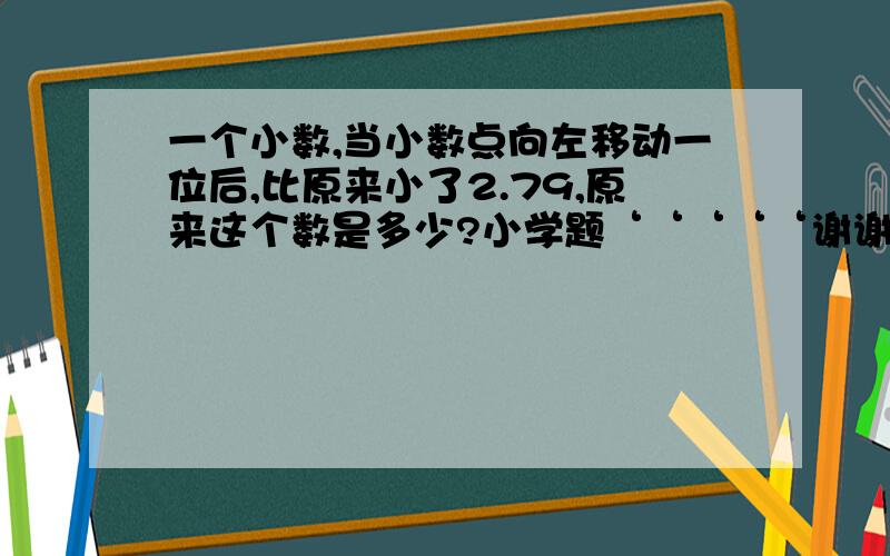 一个小数,当小数点向左移动一位后,比原来小了2.79,原来这个数是多少?小学题‘‘‘‘‘谢谢‘‘‘‘‘‘‘