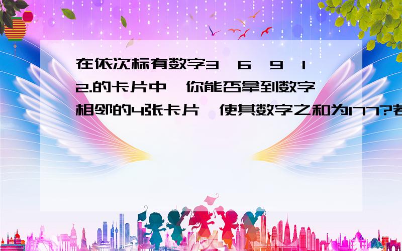 在依次标有数字3、6、9、12.的卡片中,你能否拿到数字相邻的4张卡片,使其数字之和为177?若能,请指出4张卡片中最大的数字,若不能请适当修改条件,再指出4张卡片中数字最小的卡片.