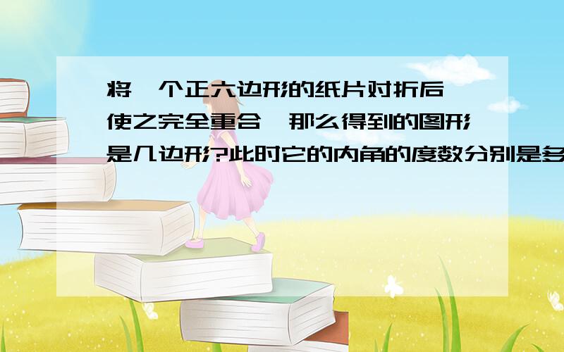 将一个正六边形的纸片对折后,使之完全重合,那么得到的图形是几边形?此时它的内角的度数分别是多少度