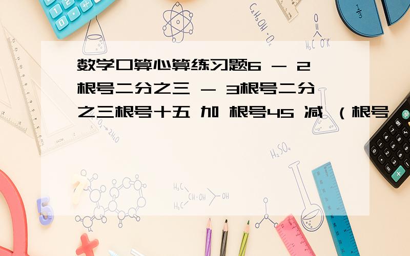 数学口算心算练习题6 - 2根号二分之三 - 3根号二分之三根号十五 加 根号45 减 （根号一又三分之一 减 根号108）